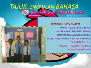 TAJUK: SIMPULAN BAHASA

              KUMPULAN HANG KASTURI
                      MUHD FIRDAUS BIN SARPAN
                  MUHD AMIR ZAFRI BIN ZAMRIN
                   SITI SYARAFANA BINTI SUHAIMI
            MUHD RIZHUWAN BIN ABDUL RAHMAN
                                DI BIMBING OLEH:
                     CIKGU SITI AMINAH RAMLAN
                             SK BANDAR RENGAM
 