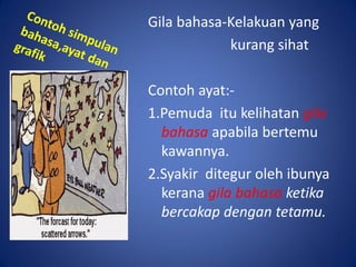 Gila bahasa-Kelakuan yang
            kurang sihat

Contoh ayat:-
1.Pemuda itu kelihatan gila
  bahasa apabila bertemu
  kawannya.
2.Syakir ditegur oleh ibunya
  kerana gila bahasa ketika
  bercakap dengan tetamu.
 