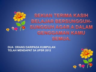 DUA ORANG DARIPADA KUMPULAN
TELAH MENDAPAT 5A UPSR 2012
 