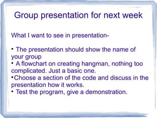 Group presentation for next week
What I want to see in presentation-

The presentation should show the name of
your group

A flowchart on creating hangman, nothing too
complicated. Just a basic one.

Choose a section of the code and discuss in the
presentation how it works.

Test the program, give a demonstration.
 
