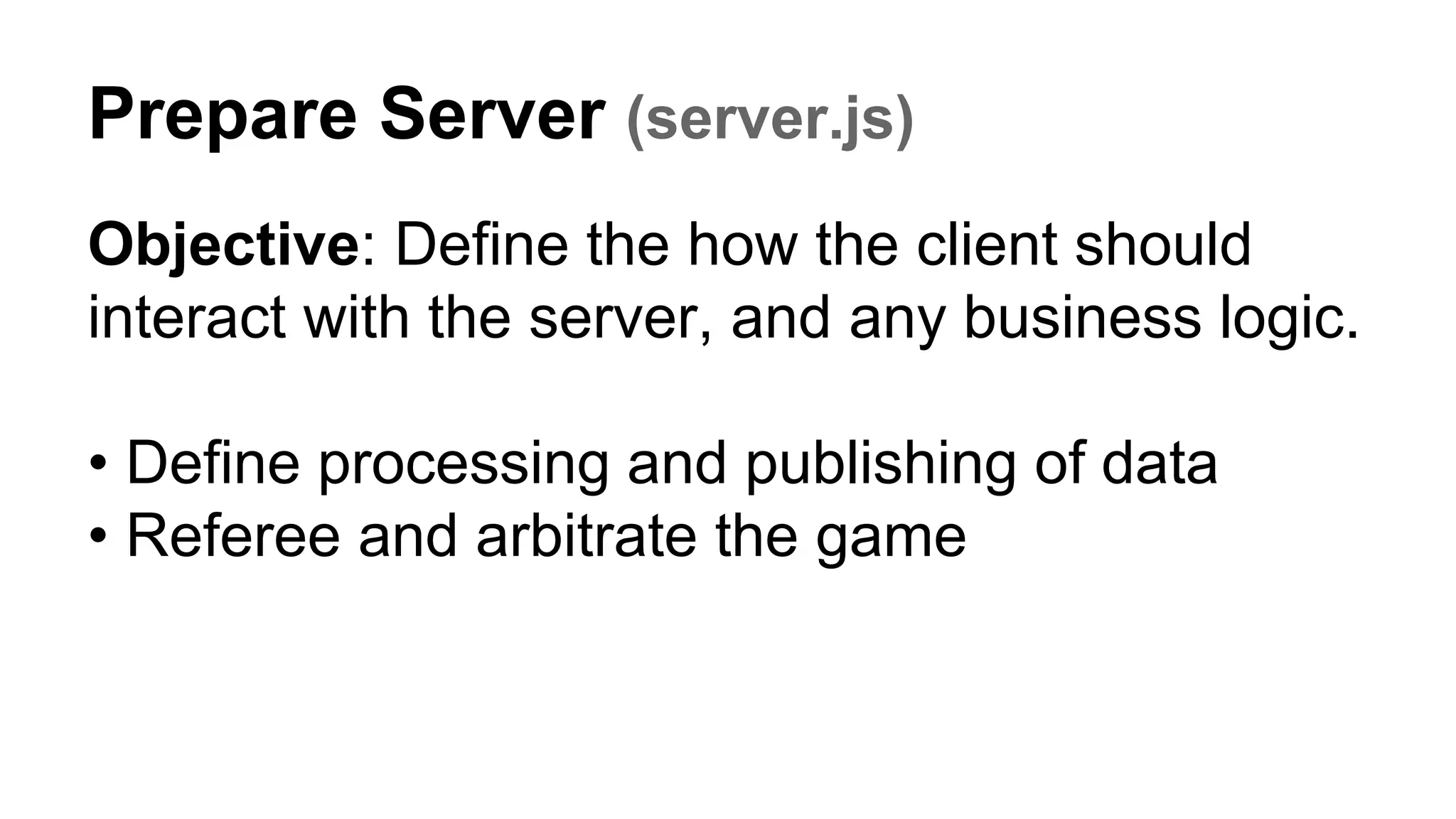 Prepare Server (server.js)
Objective: Define the how the client should
interact with the server, and any business logic.
• Define processing and publishing of data
• Referee and arbitrate the game
 