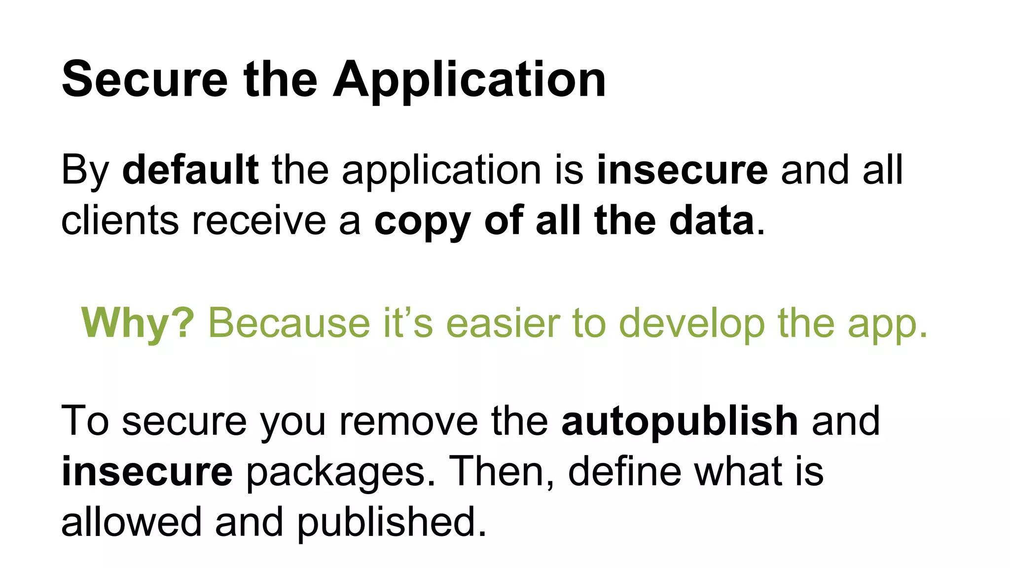 Secure the Application
By default the application is insecure and all
clients receive a copy of all the data.
Why? Because it’s easier to develop the app.
To secure you remove the autopublish and
insecure packages. Then, define what is
allowed and published.
 