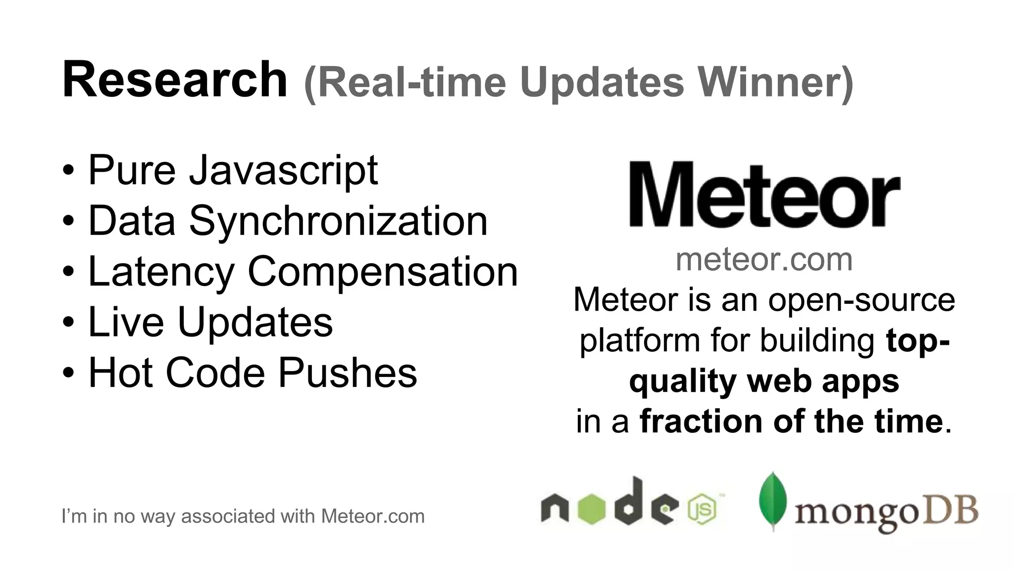 Research (Real-time Updates Winner)
• Pure Javascript
• Data Synchronization
• Latency Compensation
• Live Updates
• Hot Code Pushes
I’m in no way associated with Meteor.com
meteor.com
Meteor is an open-source
platform for building top-
quality web apps
in a fraction of the time.
 