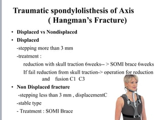 Traumatic spondylolisthesis of Axis
( Hangman’s Fracture)
• Displaced vs Nondisplaced
• Displaced
-stepping more than 3 mm
-treatment :
reduction with skull traction 6weeks-- > SOMI brace 6weeks
If fail reduction from skull traction-> operation for reduction
and fusion C1 C3
• Non Displaced fracture
-stepping less than 3 mm , displacementC2 and C 3
-stable type
- Treatment : SOMI Brace
 