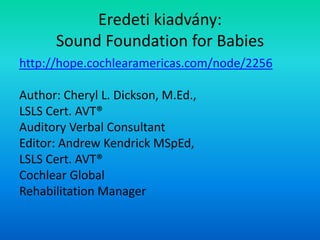 Eredeti kiadvány:
Sound Foundation for Babies
http://hope.cochlearamericas.com/node/2256
Author: Cheryl L. Dickson, M.Ed.,
LSLS Cert. AVT®
Auditory Verbal Consultant
Editor: Andrew Kendrick MSpEd,
LSLS Cert. AVT®
Cochlear Global
Rehabilitation Manager
 