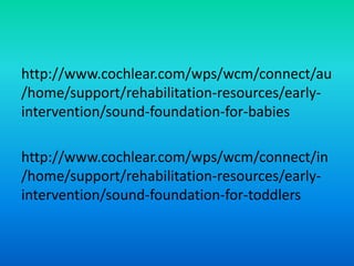 http://www.cochlear.com/wps/wcm/connect/au
/home/support/rehabilitation-resources/early-
intervention/sound-foundation-for-babies
http://www.cochlear.com/wps/wcm/connect/in
/home/support/rehabilitation-resources/early-
intervention/sound-foundation-for-toddlers
 
