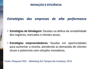 Estratégias das empresas de alta performance
• Estratégias de blindagem: focadas na defesa da rentabilidade
dos negócios, mercados e clientes atuais.
• Estratégias empreendedoras: focadas em oportunidades
para aumentar a receita, atendendo as demandas de clientes
atuais e potenciais com soluções inovadoras.
Fonte: Pesquisa FDC – Marketing Em Tempos De Incerteza, 2012
INOVAÇÃO E EFICIÊNCIA
 