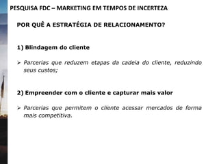 POR QUÊ A ESTRATÉGIA DE RELACIONAMENTO?
1) Blindagem do cliente
 Parcerias que reduzem etapas da cadeia do cliente, reduzindo
seus custos;
2) Empreender com o cliente e capturar mais valor
 Parcerias que permitem o cliente acessar mercados de forma
mais competitiva.
PESQUISA FDC – MARKETING EM TEMPOS DE INCERTEZA
 