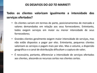Todos os clientes valorizam igualmente a intensidade dos
serviços ofertados?
• Os clientes variam em termos de porte, posicionamentos de mercado e
valores demandados em relação aos seus fornecedores. Entretanto,
todos exigem serviços em maior ou menor intensidade de seus
fornecedores;
• Grandes clientes geralmente exigem maior intensidade de serviços, mas
não estão dispostos a pagar por eles. Entretanto, pequenos clientes
valorizam os serviços e pagam mais por eles. Mas o volume, a dispersão
geográfica e o canal de distribuição dificultam a captura de valor;
• É necessário, portanto, diferenciar a intensidade de serviços ofertados
aos clientes, alocando os recursos certos nos clientes certos.
OS DESAFIOS DO GO TO MARKET!
 