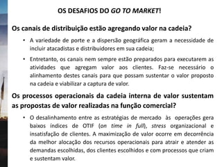 Os canais de distribuição estão agregando valor na cadeia?
• A variedade de porte e a dispersão geográfica geram a necessidade de
incluir atacadistas e distribuidores em sua cadeia;
• Entretanto, os canais nem sempre estão preparados para executarem as
atividades que agregam valor aos clientes. Faz-se necessário o
alinhamento destes canais para que possam sustentar o valor proposto
na cadeia e viabilizar a captura de valor.
Os processos operacionais da cadeia interna de valor sustentam
as propostas de valor realizadas na função comercial?
• O desalinhamento entre as estratégias de mercado às operações gera
baixos índices de OTIF (on time in full), stress organizacional e
insatisfação de clientes. A maximização de valor ocorre em decorrência
da melhor alocação dos recursos operacionais para atrair e atender as
demandas escolhidas, dos clientes escolhidos e com processos que criam
e sustentam valor.
OS DESAFIOS DO GO TO MARKET!
 