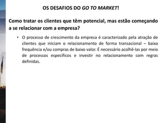 Como tratar os clientes que têm potencial, mas estão começando
a se relacionar com a empresa?
• O processo de crescimento da empresa é caracterizado pela atração de
clientes que iniciam o relacionamento de forma transacional – baixa
frequência e/ou compras de baixo valor. É necessário acolhê-las por meio
de processos específicos e investir no relacionamento com regras
definidas.
OS DESAFIOS DO GO TO MARKET!
 