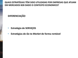 QUAIS ESTRATÉGIAS TÊM SIDO UTILIZADAS POR EMPRESAS QUE ATUAM
EM MERCADOS B2B DADO O CONTEXTO ECONOMICO?
DIFERENCIAÇÃO
 Estratégia de SERVIÇOS
 Estratégias de Go to Market de forma rentável
 