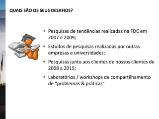 QUAIS SÃO OS SEUS DESAFIOS?
• Pesquisas de tendências realizadas na FDC em
2007 e 2009;
• Estudos de pesquisas realizadas por outras
empresas e universidades;
• Pesquisas junto aos clientes de nossos clientes de
2008 a 2015;
• Laboratórios / workshops de compartilhamento
de “problemas & práticas”
 