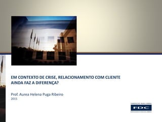 EM CONTEXTO DE CRISE, RELACIONAMENTO COM CLIENTE
AINDA FAZ A DIFERENÇA?
Prof. Aurea Helena Puga Ribeiro
2015
 
