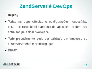 10 
ZendServer é DevOps 
Deploy 
● Todas as dependências e configurações necessárias 
para o correto funcionamento da aplicação podem ser 
definidas pelo desenvolvedor. 
● Todo procedimento pode ser validado em ambiente de 
desenvolvimento e homologação. 
● DEMO 
 