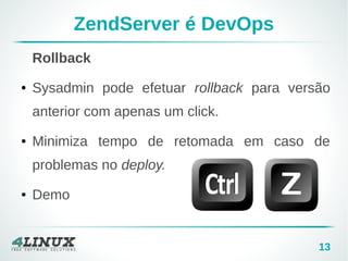 13 
ZendServer é DevOps 
Rollback 
● Sysadmin pode efetuar rollback para versão 
anterior com apenas um click. 
● Minimiza tempo de retomada em caso de 
problemas no deploy. 
● Demo 
 