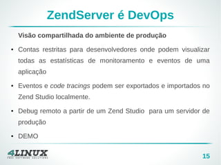 15 
ZendServer é DevOps 
Visão compartilhada do ambiente de produção 
● Contas restritas para desenvolvedores onde podem visualizar 
todas as estatísticas de monitoramento e eventos de uma 
aplicação 
● Eventos e code tracings podem ser exportados e importados no 
Zend Studio localmente. 
● Debug remoto a partir de um Zend Studio para um servidor de 
produção 
● DEMO 
 