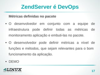 17 
ZendServer é DevOps 
Métricas definidas no pacote 
● O desenvolvedor em conjunto com a equipe de 
infraestrutura pode definir todas as métricas de 
monitoramento aplicação e embuti-las no pacote. 
● O desenvolvedor pode definir métricas a nível de 
funções e métodos, que sejam relevantes para o bom 
funcionamento da aplicação. 
● DEMO 
 