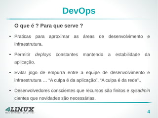 4 
DevOps 
O que é ? Para que serve ? 
● Praticas para aproximar as áreas de desenvolvimento e 
infraestrutura. 
● Permitir deploys constantes mantendo a estabilidade da 
aplicação. 
● Evitar jogo de empurra entre a equipe de desenvolvimento e 
infraestrutura … “A culpa é da aplicação”, “A culpa é da rede”.. 
● Desenvolvedores conscientes que recursos são finitos e sysadmin 
cientes que novidades são necessárias. 
 