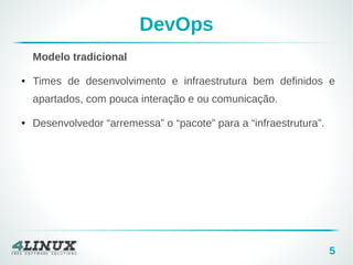 5 
DevOps 
Modelo tradicional 
● Times de desenvolvimento e infraestrutura bem definidos e 
apartados, com pouca interação e ou comunicação. 
● Desenvolvedor “arremessa” o “pacote” para a “infraestrutura”. 
 