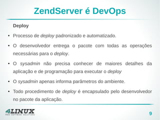 9 
ZendServer é DevOps 
Deploy 
● Processo de deploy padronizado e automatizado. 
● O desenvolvedor entrega o pacote com todas as operações 
necessárias para o deploy. 
● O sysadmin não precisa conhecer de maiores detalhes da 
aplicação e de programação para executar o deploy 
● O sysadmin apenas informa parâmetros do ambiente. 
● Todo procedimento de deploy é encapsulado pelo desenvolvedor 
no pacote da aplicação. 
 