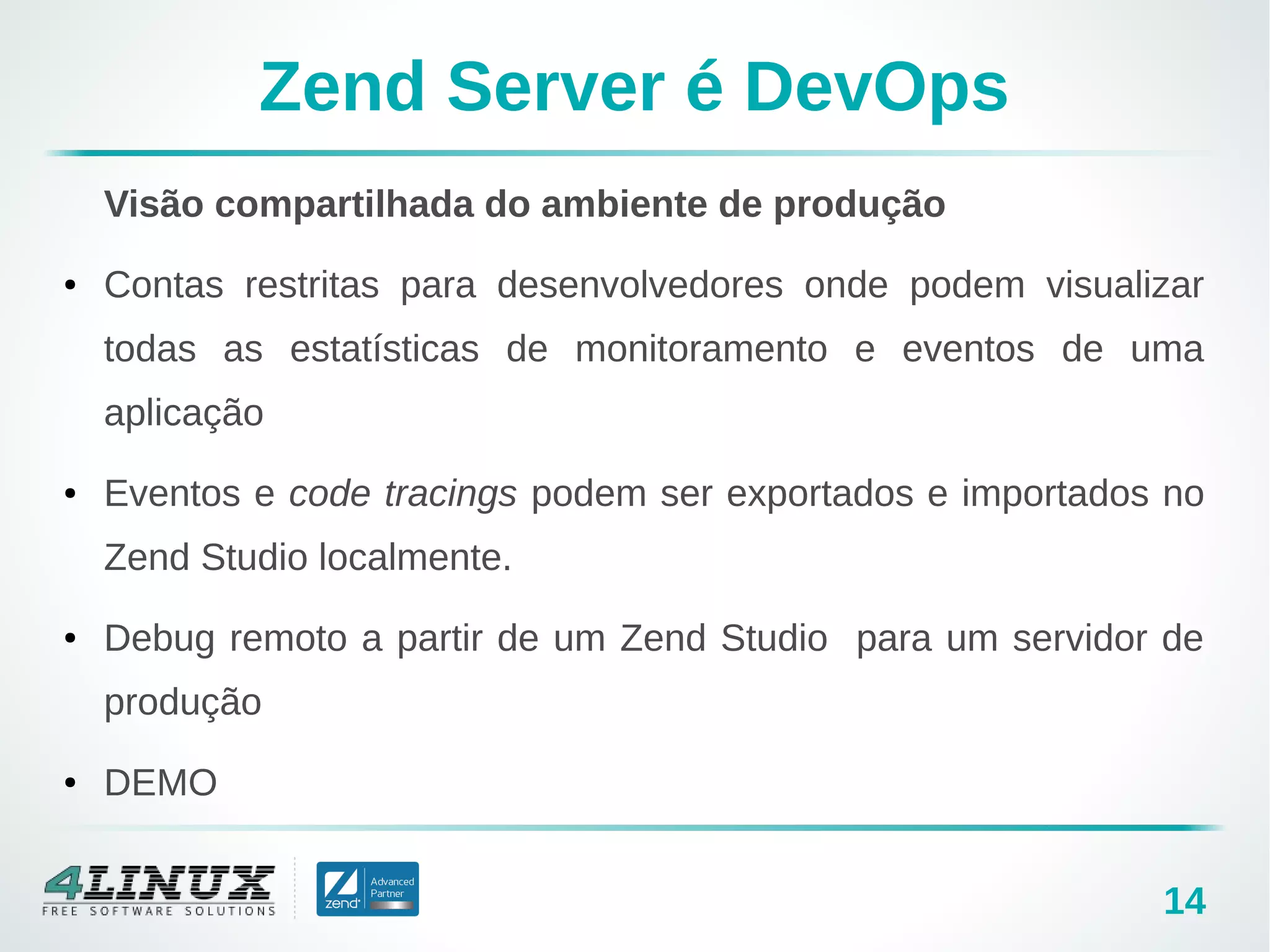 14
Zend Server é DevOps
Visão compartilhada do ambiente de produção
● Contas restritas para desenvolvedores onde podem visualizar
todas as estatísticas de monitoramento e eventos de uma
aplicação
● Eventos e code tracings podem ser exportados e importados no
Zend Studio localmente.
● Debug remoto a partir de um Zend Studio para um servidor de
produção
● DEMO
 