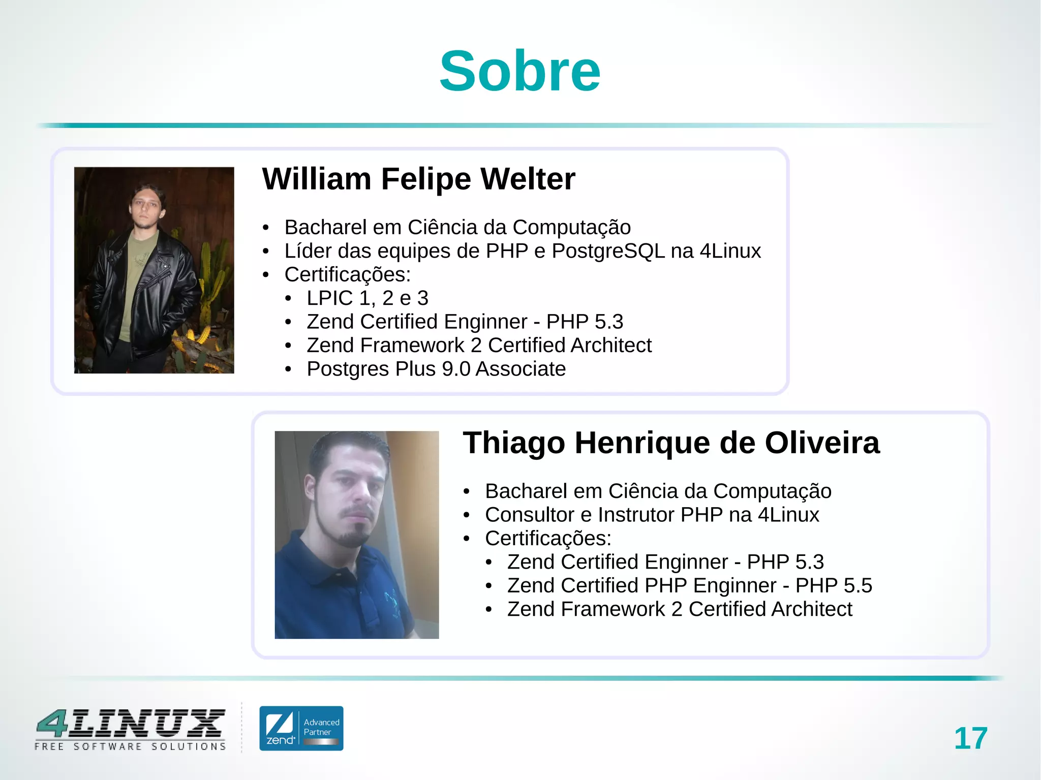 17
Sobre
William Felipe Welter
● Bacharel em Ciência da Computação
● Líder das equipes de PHP e PostgreSQL na 4Linux
● Certificações:
● LPIC 1, 2 e 3
● Zend Certified Enginner - PHP 5.3
● Zend Framework 2 Certified Architect
● Postgres Plus 9.0 Associate
Thiago Henrique de Oliveira
● Bacharel em Ciência da Computação
● Consultor e Instrutor PHP na 4Linux
● Certificações:
● Zend Certified Enginner - PHP 5.3
● Zend Certified PHP Enginner - PHP 5.5
● Zend Framework 2 Certified Architect
 