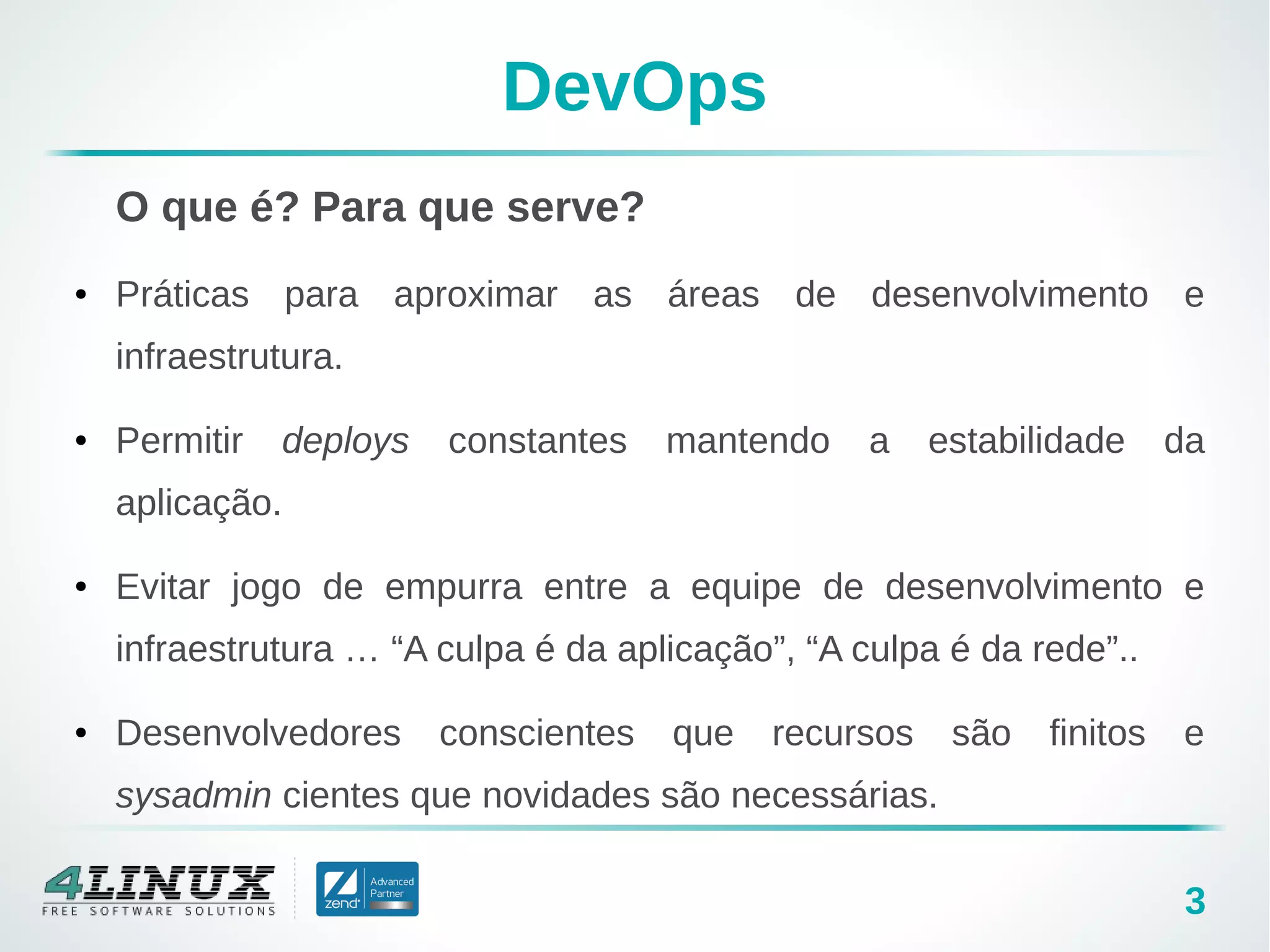 3
DevOps
O que é? Para que serve?
● Práticas para aproximar as áreas de desenvolvimento e
infraestrutura.
● Permitir deploys constantes mantendo a estabilidade da
aplicação.
● Evitar jogo de empurra entre a equipe de desenvolvimento e
infraestrutura … “A culpa é da aplicação”, “A culpa é da rede”..
● Desenvolvedores conscientes que recursos são finitos e
sysadmin cientes que novidades são necessárias.
 