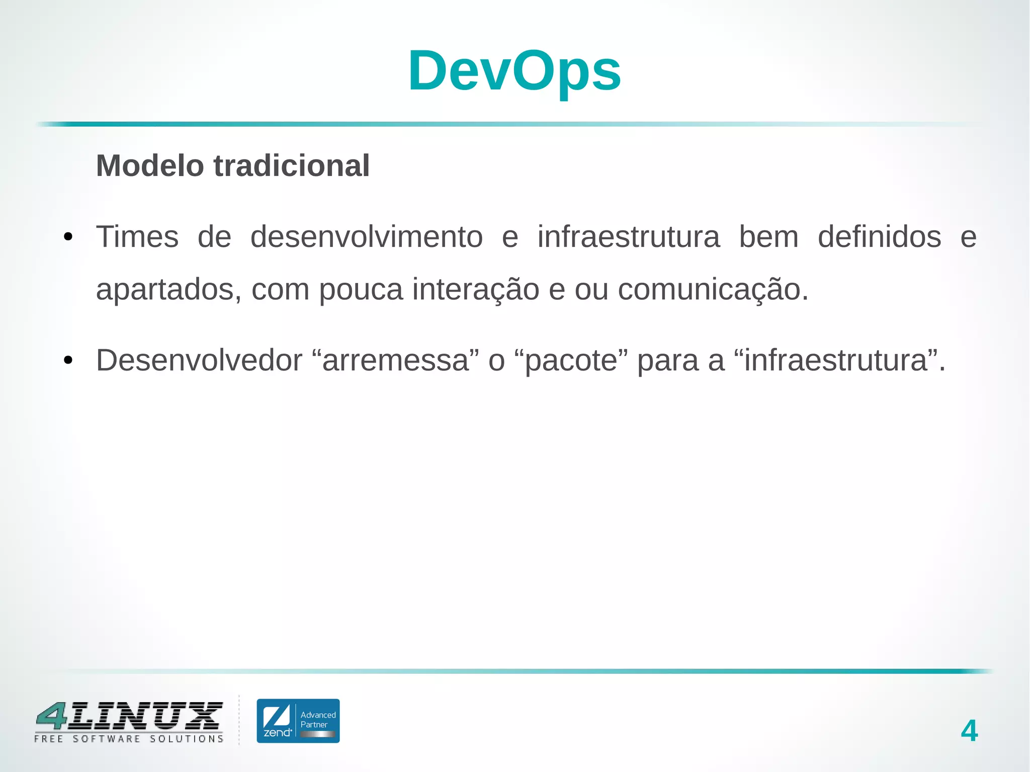 4
DevOps
Modelo tradicional
● Times de desenvolvimento e infraestrutura bem definidos e
apartados, com pouca interação e ou comunicação.
● Desenvolvedor “arremessa” o “pacote” para a “infraestrutura”.
 