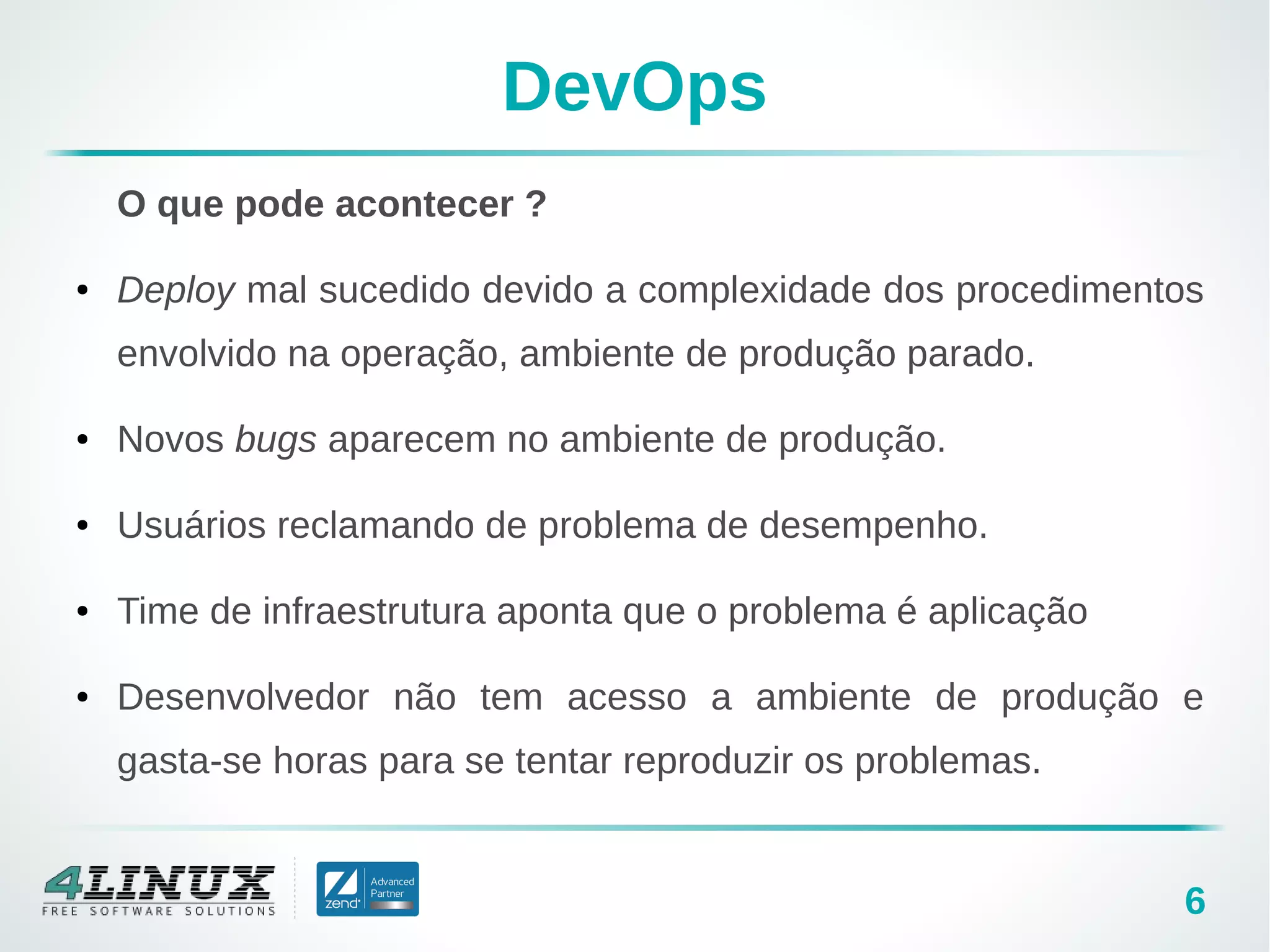 6
DevOps
O que pode acontecer ?
● Deploy mal sucedido devido a complexidade dos procedimentos
envolvido na operação, ambiente de produção parado.
● Novos bugs aparecem no ambiente de produção.
● Usuários reclamando de problema de desempenho.
● Time de infraestrutura aponta que o problema é aplicação
● Desenvolvedor não tem acesso a ambiente de produção e
gasta-se horas para se tentar reproduzir os problemas.
 