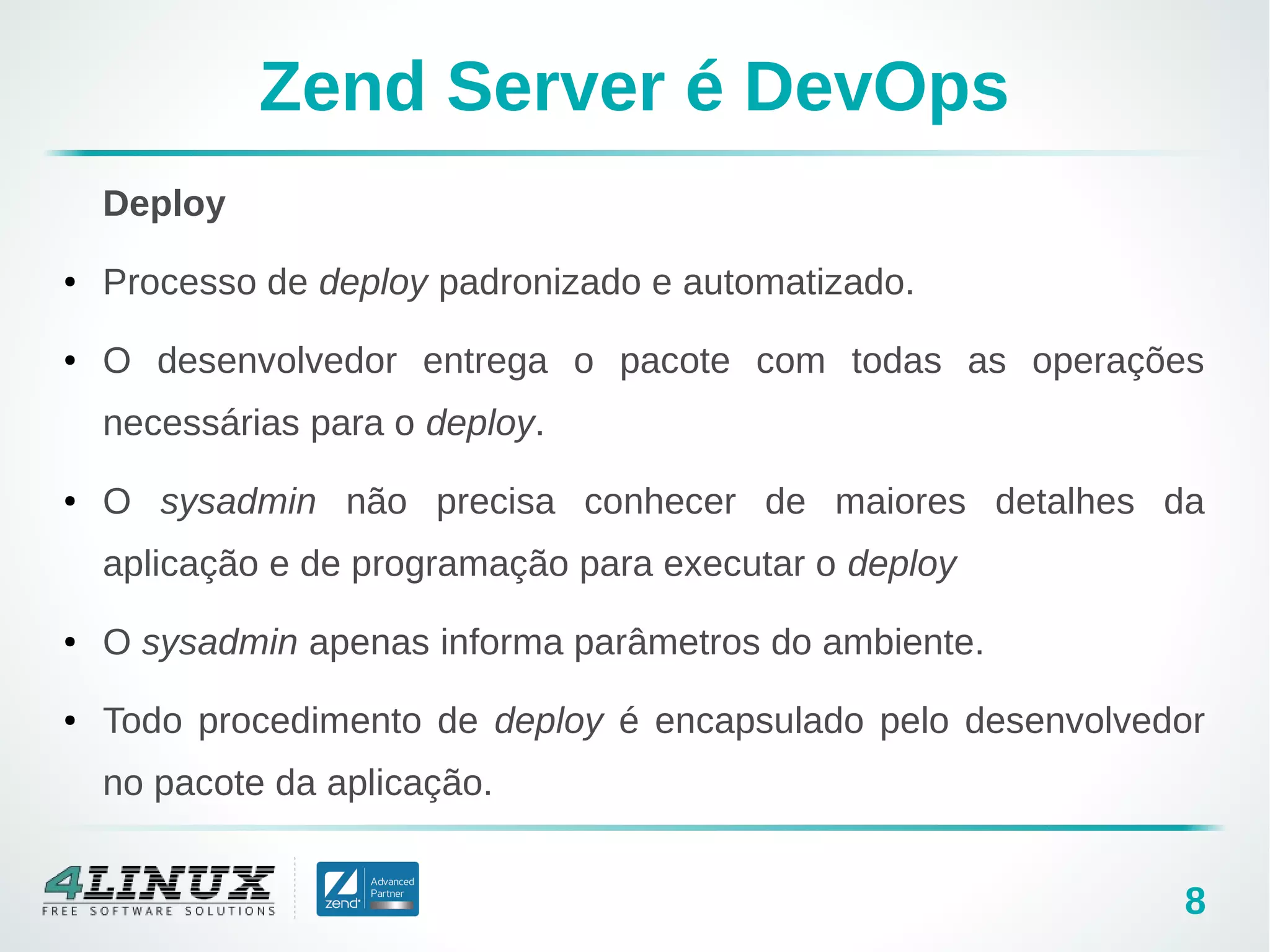 8
Zend Server é DevOps
Deploy
● Processo de deploy padronizado e automatizado.
● O desenvolvedor entrega o pacote com todas as operações
necessárias para o deploy.
● O sysadmin não precisa conhecer de maiores detalhes da
aplicação e de programação para executar o deploy
● O sysadmin apenas informa parâmetros do ambiente.
● Todo procedimento de deploy é encapsulado pelo desenvolvedor
no pacote da aplicação.
 