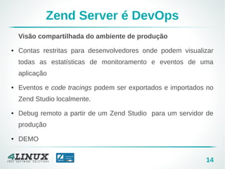 14
Zend Server é DevOps
Visão compartilhada do ambiente de produção
● Contas restritas para desenvolvedores onde podem visualizar
todas as estatísticas de monitoramento e eventos de uma
aplicação
● Eventos e code tracings podem ser exportados e importados no
Zend Studio localmente.
● Debug remoto a partir de um Zend Studio para um servidor de
produção
● DEMO
 