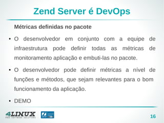 16
Zend Server é DevOps
Métricas definidas no pacote
● O desenvolvedor em conjunto com a equipe de
infraestrutura pode definir todas as métricas de
monitoramento aplicação e embuti-las no pacote.
● O desenvolvedor pode definir métricas a nível de
funções e métodos, que sejam relevantes para o bom
funcionamento da aplicação.
● DEMO
 