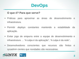 3
DevOps
O que é? Para que serve?
● Práticas para aproximar as áreas de desenvolvimento e
infraestrutura.
● Permitir deploys constantes mantendo a estabilidade da
aplicação.
● Evitar jogo de empurra entre a equipe de desenvolvimento e
infraestrutura … “A culpa é da aplicação”, “A culpa é da rede”..
● Desenvolvedores conscientes que recursos são finitos e
sysadmin cientes que novidades são necessárias.
 