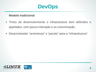 4
DevOps
Modelo tradicional
● Times de desenvolvimento e infraestrutura bem definidos e
apartados, com pouca interação e ou comunicação.
● Desenvolvedor “arremessa” o “pacote” para a “infraestrutura”.
 
