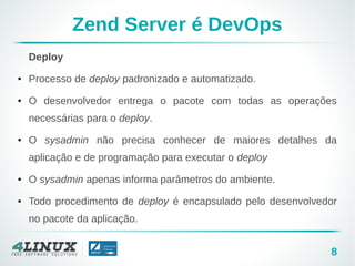 8
Zend Server é DevOps
Deploy
● Processo de deploy padronizado e automatizado.
● O desenvolvedor entrega o pacote com todas as operações
necessárias para o deploy.
● O sysadmin não precisa conhecer de maiores detalhes da
aplicação e de programação para executar o deploy
● O sysadmin apenas informa parâmetros do ambiente.
● Todo procedimento de deploy é encapsulado pelo desenvolvedor
no pacote da aplicação.
 