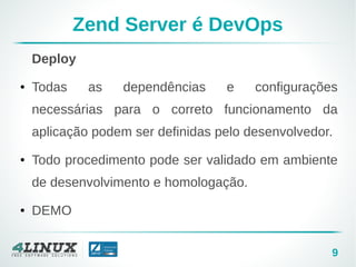 9
Zend Server é DevOps
Deploy
● Todas as dependências e configurações
necessárias para o correto funcionamento da
aplicação podem ser definidas pelo desenvolvedor.
● Todo procedimento pode ser validado em ambiente
de desenvolvimento e homologação.
● DEMO
 