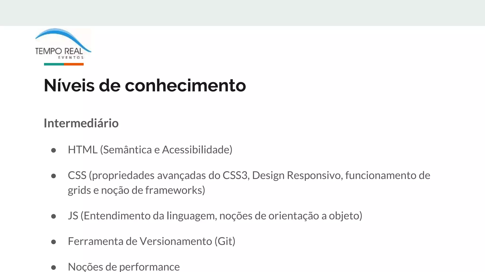 Níveis de conhecimento
Intermediário
● HTML (Semântica e Acessibilidade)
● CSS (propriedades avançadas do CSS3, Design Responsivo, funcionamento de
grids e noção de frameworks)
● JS (Entendimento da linguagem, noções de orientação a objeto)
● Ferramenta de Versionamento (Git)
● Noções de performance
 