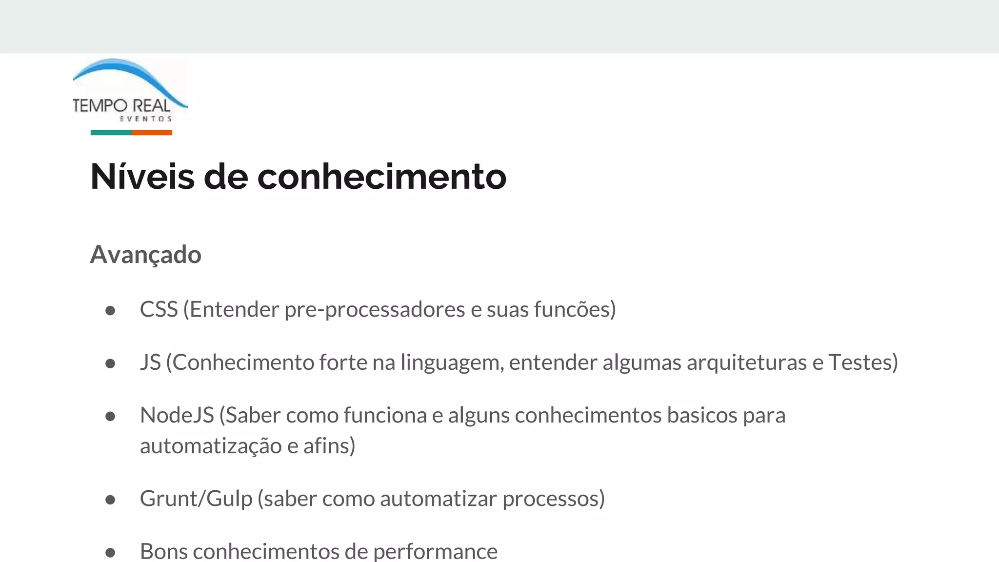 Níveis de conhecimento
Avançado
● CSS (Entender pre-processadores e suas funcões)
● JS (Conhecimento forte na linguagem, entender algumas arquiteturas e Testes)
● NodeJS (Saber como funciona e alguns conhecimentos basicos para
automatização e afins)
● Grunt/Gulp (saber como automatizar processos)
● Bons conhecimentos de performance
 