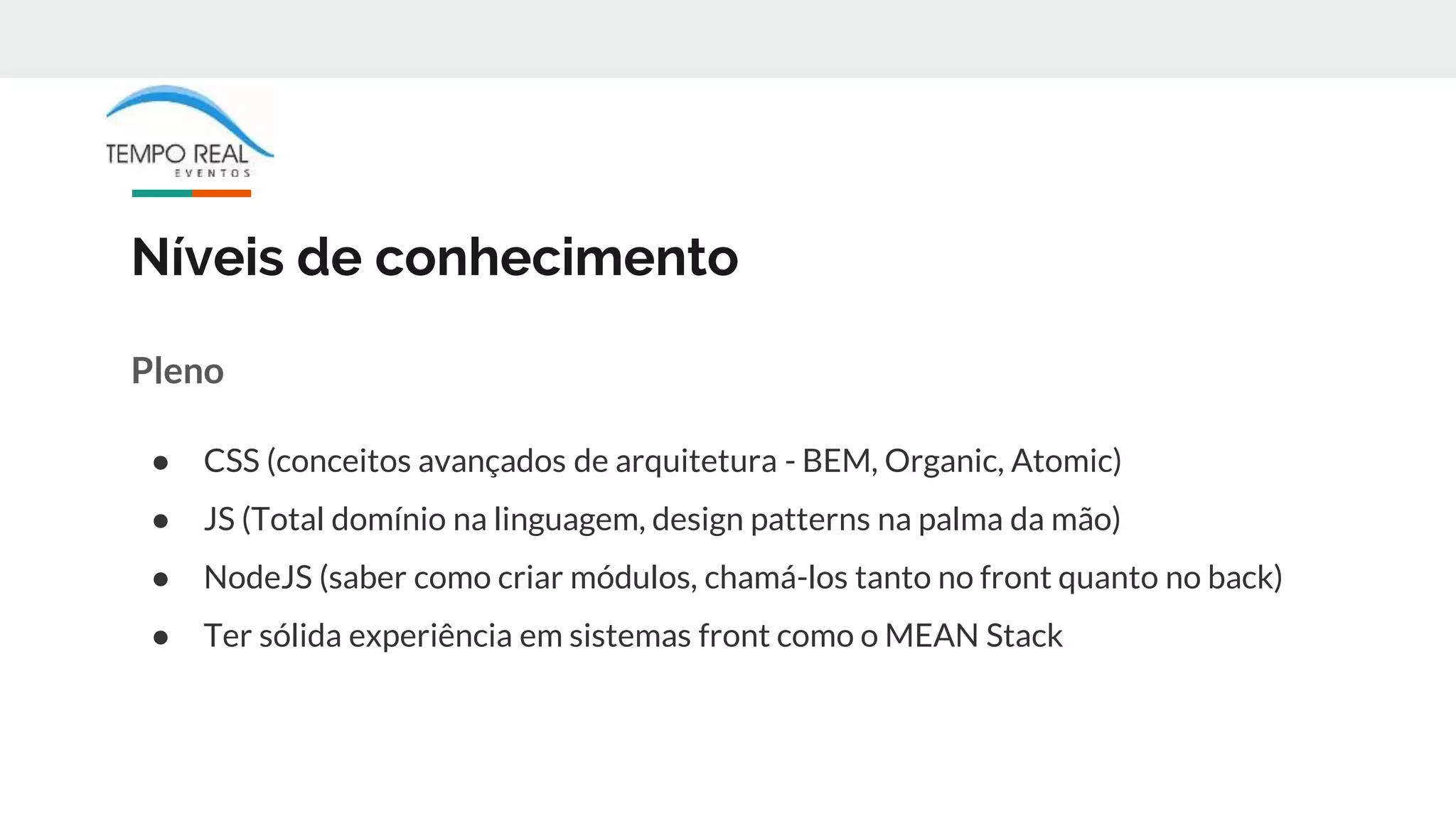 Níveis de conhecimento
Pleno
● CSS (conceitos avançados de arquitetura - BEM, Organic, Atomic)
● JS (Total domínio na linguagem, design patterns na palma da mão)
● NodeJS (saber como criar módulos, chamá-los tanto no front quanto no back)
● Ter sólida experiência em sistemas front como o MEAN Stack
 