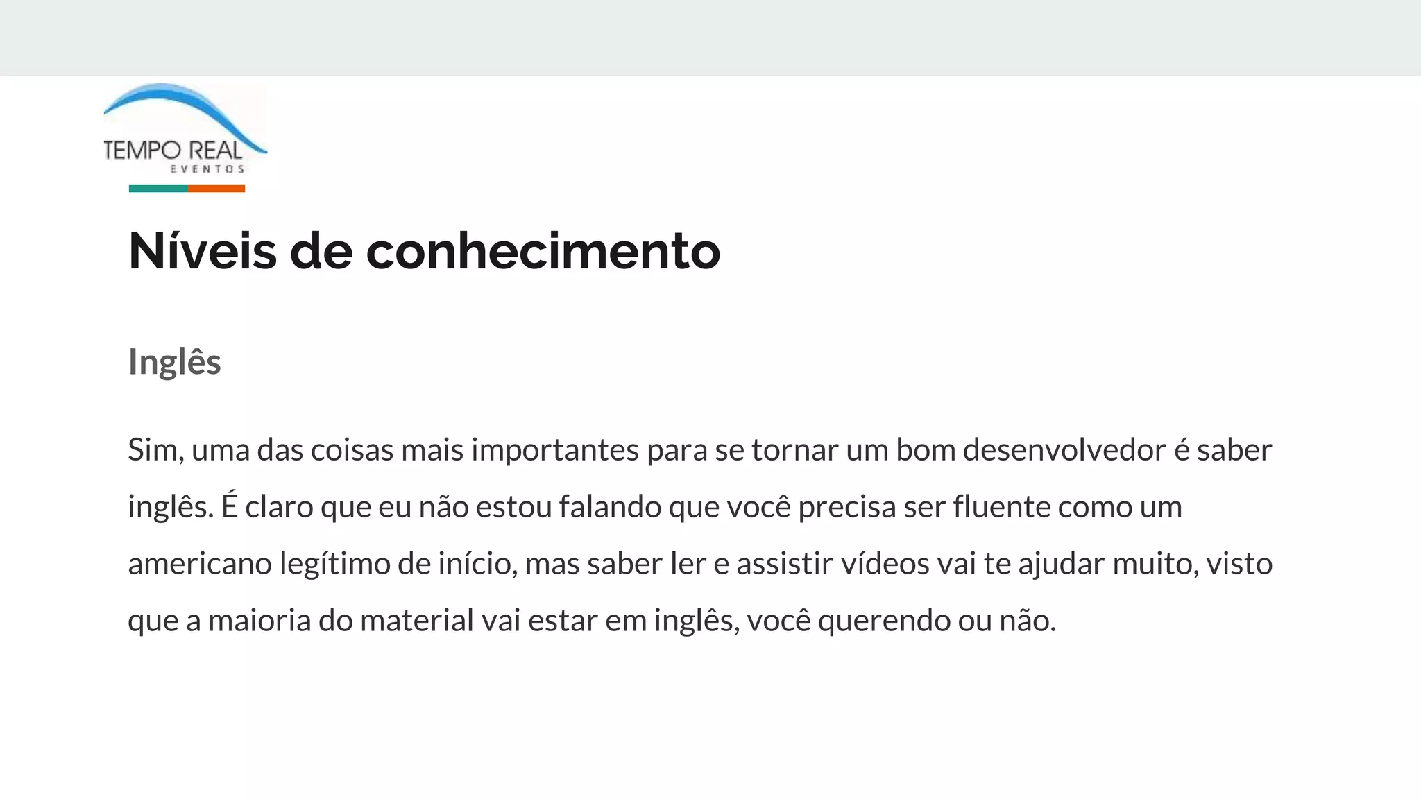 Níveis de conhecimento
Inglês
Sim, uma das coisas mais importantes para se tornar um bom desenvolvedor é saber
inglês. É claro que eu não estou falando que você precisa ser fluente como um
americano legítimo de início, mas saber ler e assistir vídeos vai te ajudar muito, visto
que a maioria do material vai estar em inglês, você querendo ou não.
 