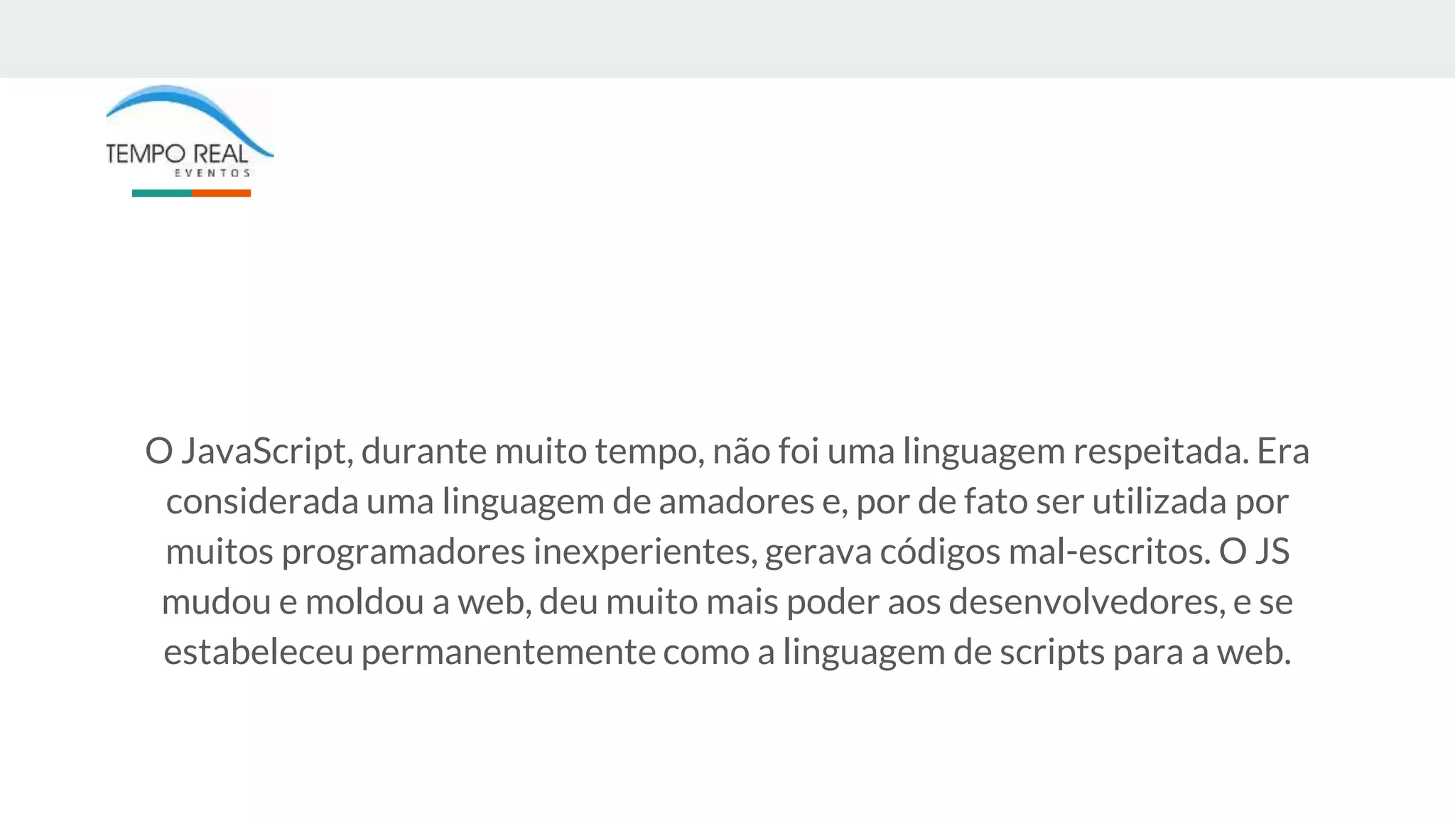 O JavaScript, durante muito tempo, não foi uma linguagem respeitada. Era
considerada uma linguagem de amadores e, por de fato ser utilizada por
muitos programadores inexperientes, gerava códigos mal-escritos. O JS
mudou e moldou a web, deu muito mais poder aos desenvolvedores, e se
estabeleceu permanentemente como a linguagem de scripts para a web.
 