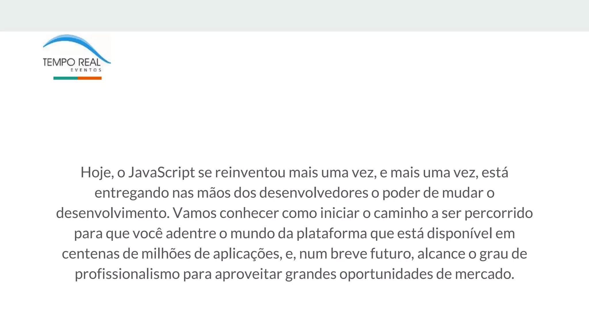 Hoje, o JavaScript se reinventou mais uma vez, e mais uma vez, está
entregando nas mãos dos desenvolvedores o poder de mudar o
desenvolvimento. Vamos conhecer como iniciar o caminho a ser percorrido
para que você adentre o mundo da plataforma que está disponível em
centenas de milhões de aplicações, e, num breve futuro, alcance o grau de
profissionalismo para aproveitar grandes oportunidades de mercado.
 
