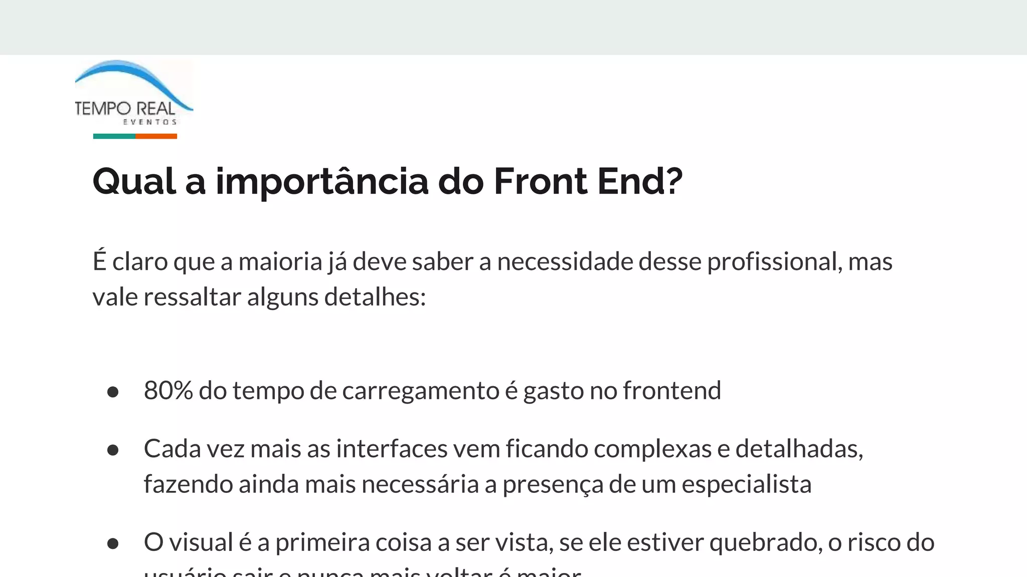 Qual a importância do Front End?
É claro que a maioria já deve saber a necessidade desse profissional, mas
vale ressaltar alguns detalhes:
● 80% do tempo de carregamento é gasto no frontend
● Cada vez mais as interfaces vem ficando complexas e detalhadas,
fazendo ainda mais necessária a presença de um especialista
● O visual é a primeira coisa a ser vista, se ele estiver quebrado, o risco do
 