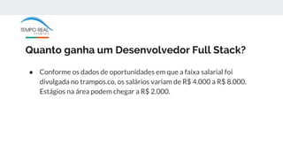 Quanto ganha um Desenvolvedor Full Stack?
● Conforme os dados de oportunidades em que a faixa salarial foi
divulgada no trampos.co, os salários variam de R$ 4.000 a R$ 8.000.
Estágios na área podem chegar a R$ 2.000.
 