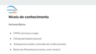 Níveis de conhecimento
Iniciante Básico
● HTML (estrutura e tags)
● CSS (propriedades básicas)
● JS (pequenas noções, chamadas de scripts prontos)
● Básico de Photoshop (recortes, cores, fontes)
 