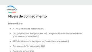 Níveis de conhecimento
Intermediário
● HTML (Semântica e Acessibilidade)
● CSS (propriedades avançadas do CSS3, Design Responsivo, funcionamento de
grids e noção de frameworks)
● JS (Entendimento da linguagem, noções de orientação a objeto)
● Ferramenta de Versionamento (Git)
● Noções de performance
 
