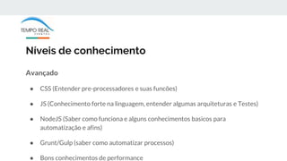 Níveis de conhecimento
Avançado
● CSS (Entender pre-processadores e suas funcões)
● JS (Conhecimento forte na linguagem, entender algumas arquiteturas e Testes)
● NodeJS (Saber como funciona e alguns conhecimentos basicos para
automatização e afins)
● Grunt/Gulp (saber como automatizar processos)
● Bons conhecimentos de performance
 