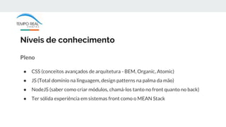 Níveis de conhecimento
Pleno
● CSS (conceitos avançados de arquitetura - BEM, Organic, Atomic)
● JS (Total domínio na linguagem, design patterns na palma da mão)
● NodeJS (saber como criar módulos, chamá-los tanto no front quanto no back)
● Ter sólida experiência em sistemas front como o MEAN Stack
 