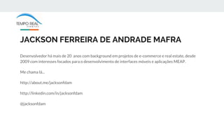 JACKSON FERREIRA DE ANDRADE MAFRA
Desenvolvedor há mais de 20 anos com background em projetos de e-commerce e real estate, desde
2009 com interesses focados para o desenvolvimento de interfaces móveis e aplicações MEAP.
Me chama lá...
http://about.me/jacksonfdam
http://linkedin.com/in/jacksonfdam
@jacksonfdam
 